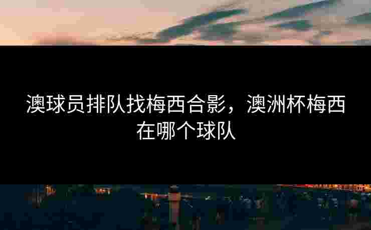 澳球员排队找梅西合影，澳洲杯梅西在哪个球队