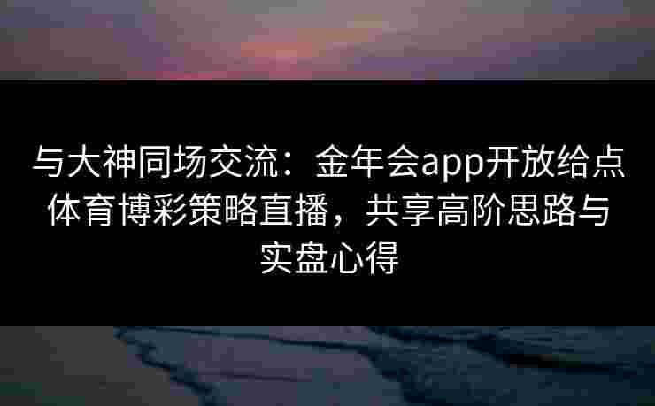 与大神同场交流：金年会app开放给点体育博彩策略直播，共享高阶思路与实盘心得
