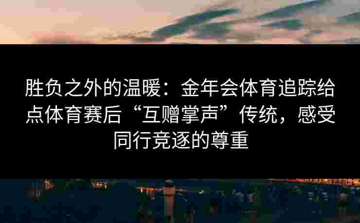 胜负之外的温暖：金年会体育追踪给点体育赛后“互赠掌声”传统，感受同行竞逐的尊重