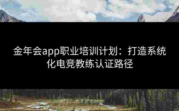 金年会app职业培训计划：打造系统化电竞教练认证路径