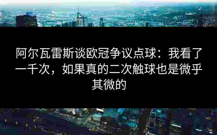 阿尔瓦雷斯谈欧冠争议点球：我看了一千次，如果真的二次触球也是微乎其微的