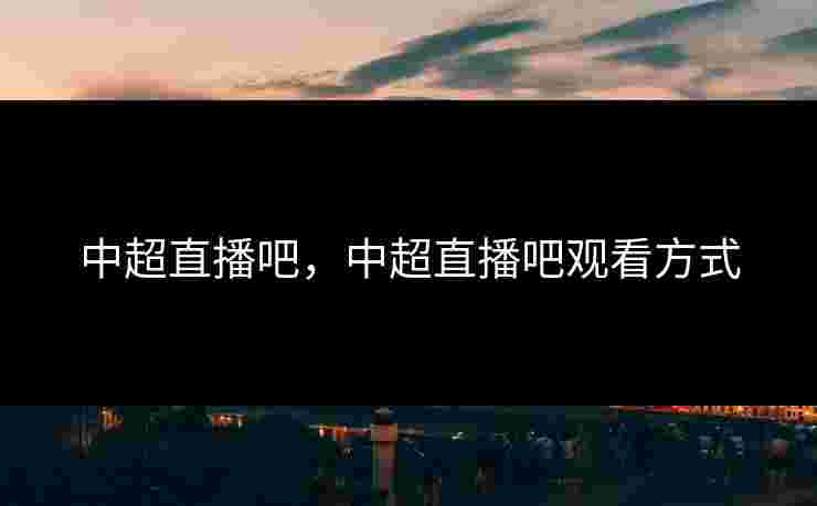 中超直播吧，中超直播吧观看方式
