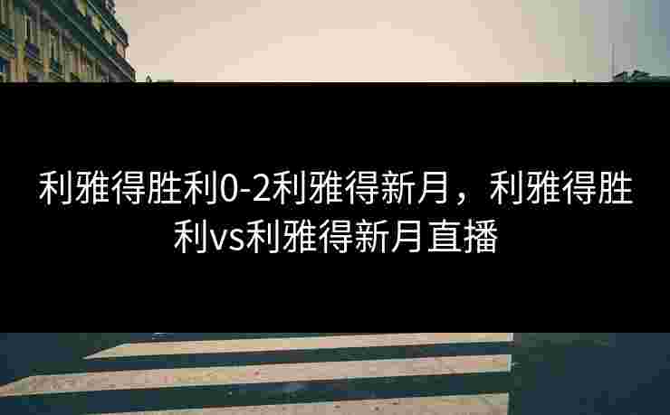 利雅得胜利0-2利雅得新月，利雅得胜利vs利雅得新月直播