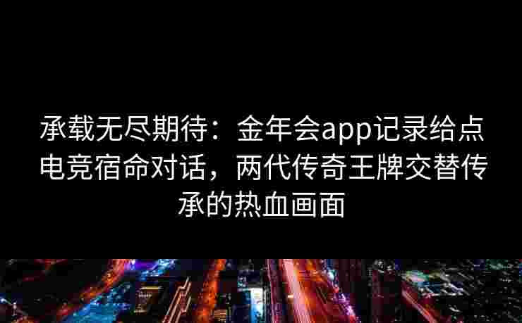 承载无尽期待：金年会app记录给点电竞宿命对话，两代传奇王牌交替传承的热血画面