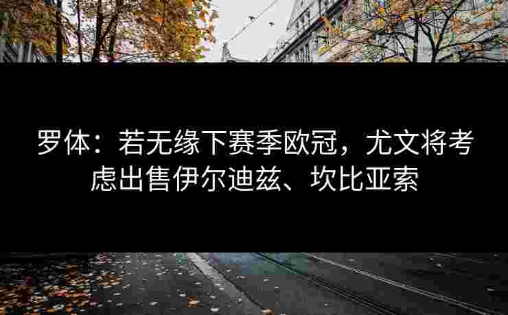 罗体：若无缘下赛季欧冠，尤文将考虑出售伊尔迪兹、坎比亚索