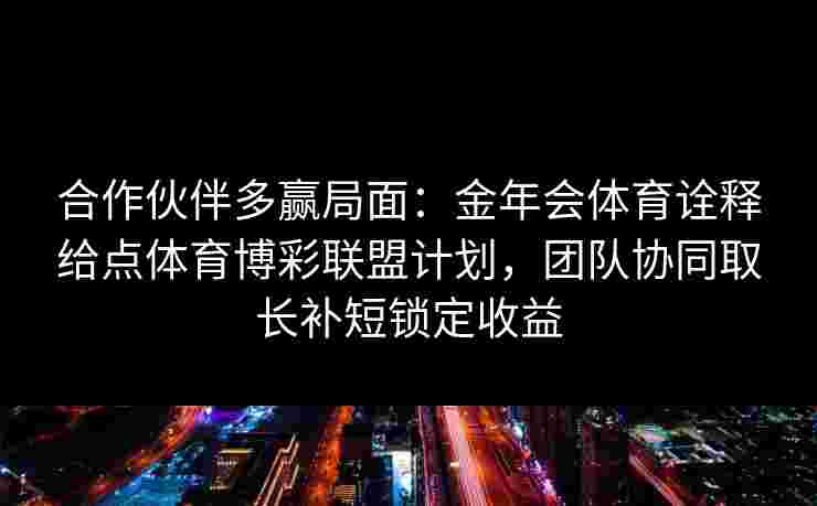合作伙伴多赢局面:金年会体育诠释给点体育博彩联盟计划,团队协同取长补短锁定收益 合作伙伴多赢局面:金年会体育诠释给点体育博彩联盟计划,团队协同取长补短锁定收益