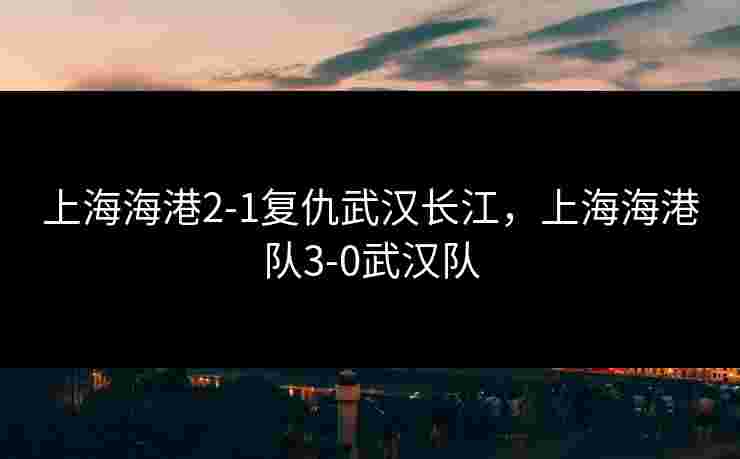 上海海港2-1复仇武汉长江，上海海港队3-0武汉队
