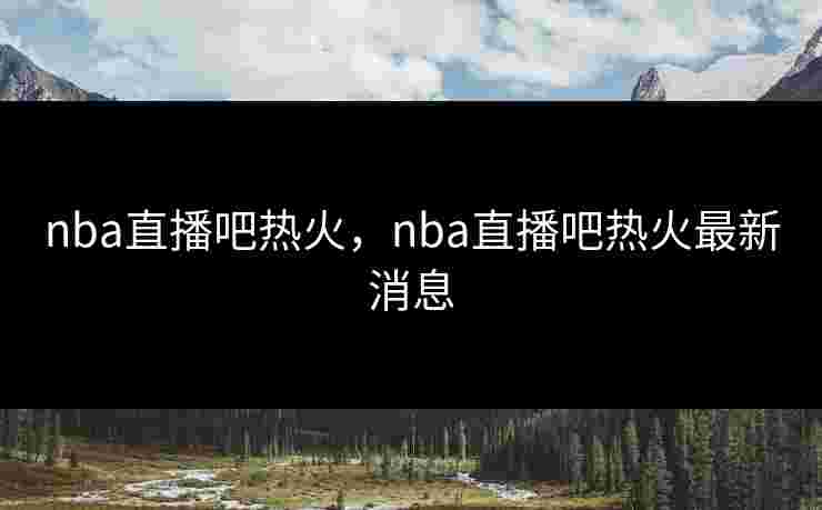 nba直播吧热火，nba直播吧热火最新消息