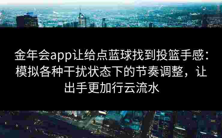 金年会app让给点蓝球找到投篮手感：模拟各种干扰状态下的节奏调整，让出手更加行云流水