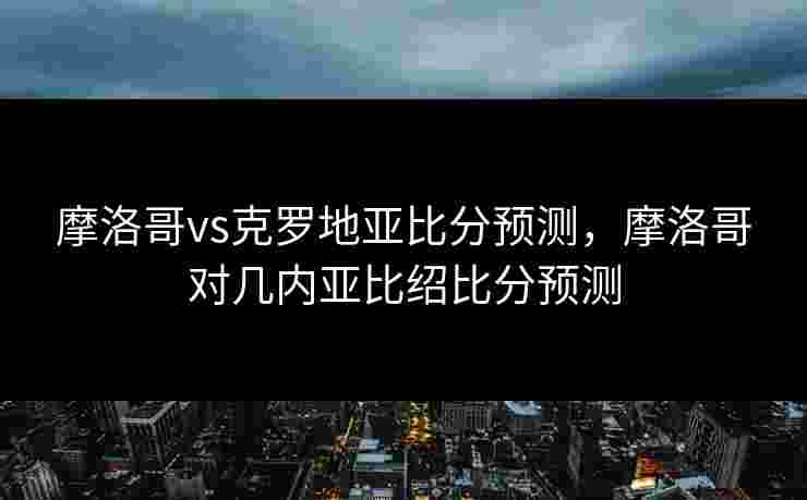 摩洛哥vs克罗地亚比分预测，摩洛哥对几内亚比绍比分预测