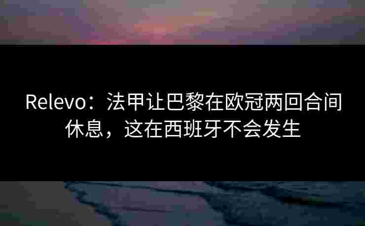 Relevo：法甲让巴黎在欧冠两回合间休息，这在西班牙不会发生