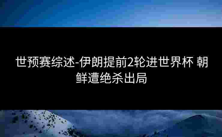 世预赛综述-伊朗提前2轮进世界杯 朝鲜遭绝杀出局